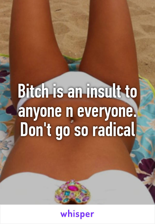 Bitch is an insult to anyone n everyone. Don't go so radical