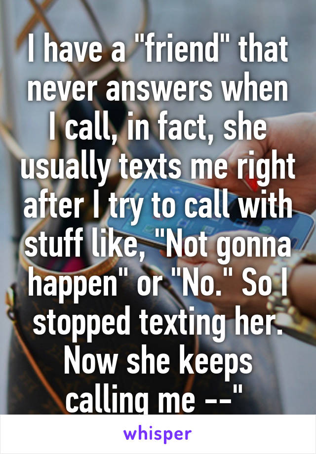 I have a "friend" that never answers when I call, in fact, she usually texts me right after I try to call with stuff like, "Not gonna happen" or "No." So I stopped texting her. Now she keeps calling me --" 