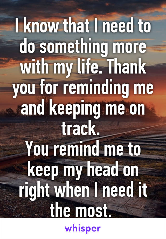 I know that I need to do something more with my life. Thank you for reminding me and keeping me on track. 
You remind me to keep my head on right when I need it the most. 