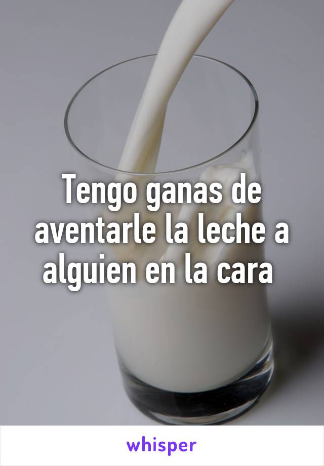 Tengo ganas de aventarle la leche a alguien en la cara 