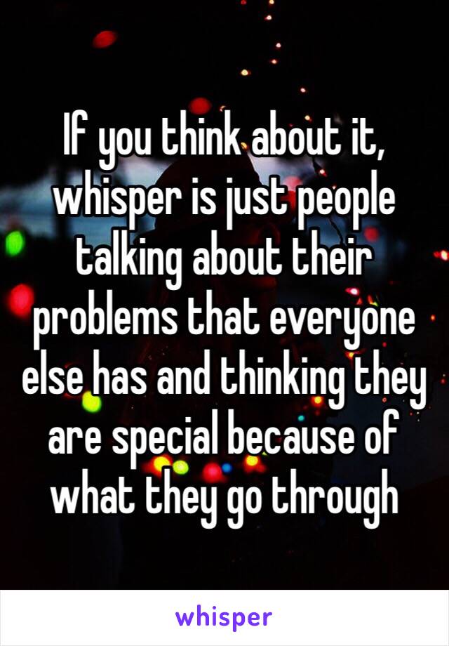 If you think about it, whisper is just people talking about their problems that everyone else has and thinking they are special because of what they go through