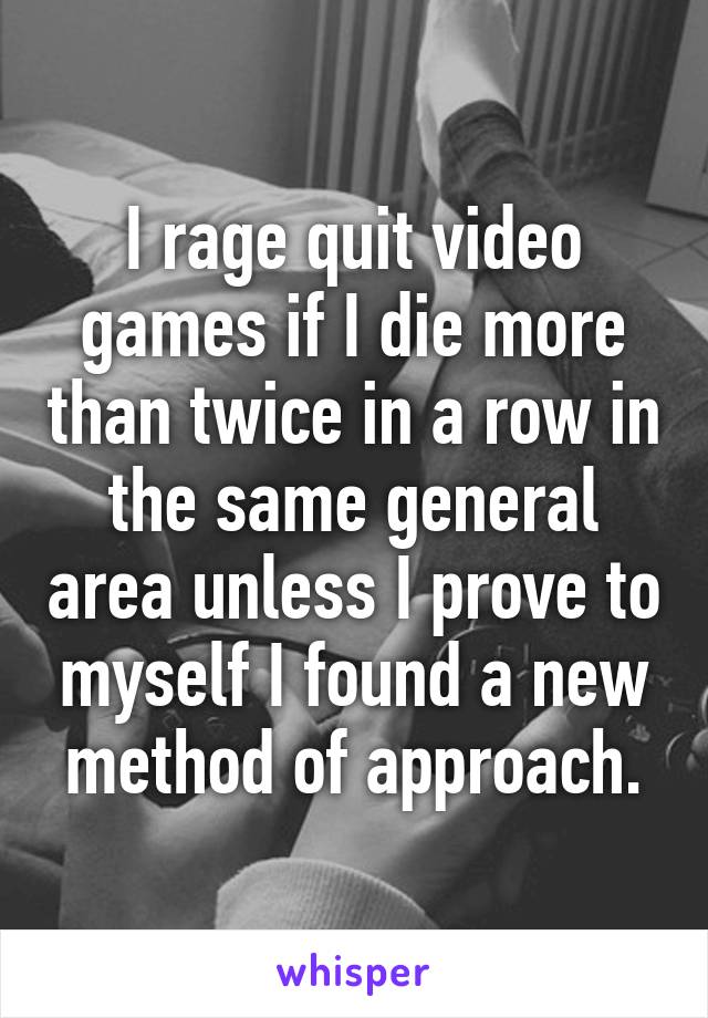 I rage quit video games if I die more than twice in a row in the same general area unless I prove to myself I found a new method of approach.