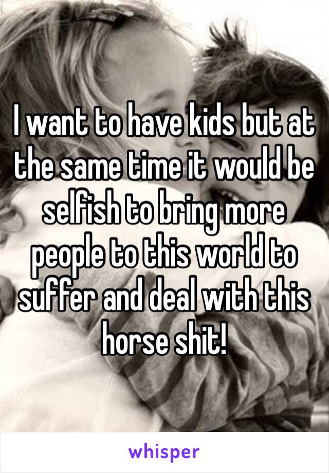 I want to have kids but at the same time it would be selfish to bring more people to this world to suffer and deal with this horse shit!