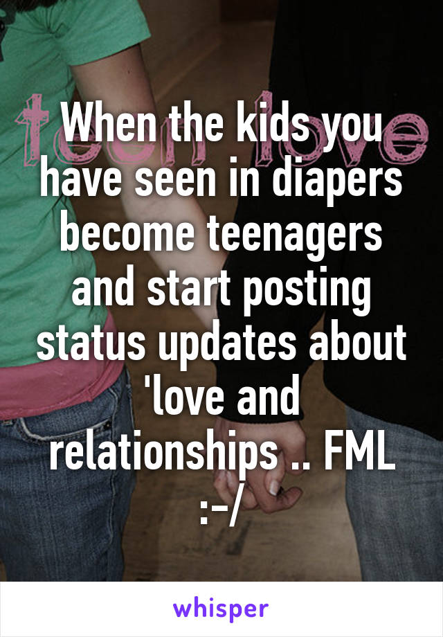 When the kids you have seen in diapers become teenagers and start posting status updates about 'love and relationships .. FML :-/