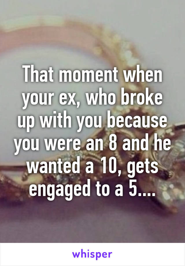 That moment when your ex, who broke up with you because you were an 8 and he wanted a 10, gets engaged to a 5....