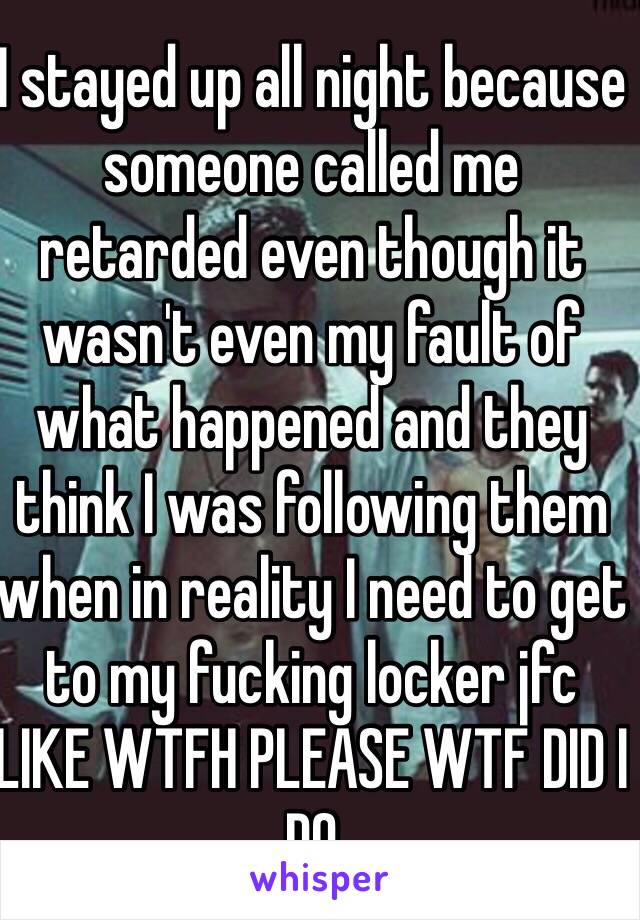 I stayed up all night because someone called me retarded even though it wasn't even my fault of what happened and they think I was following them when in reality I need to get to my fucking locker jfc LIKE WTFH PLEASE WTF DID I DO