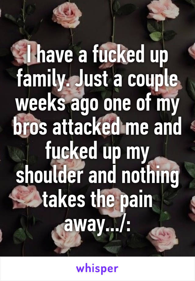 I have a fucked up family. Just a couple weeks ago one of my bros attacked me and fucked up my shoulder and nothing takes the pain away.../: