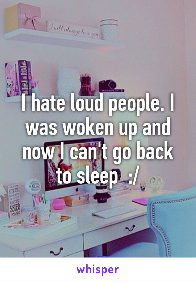 I hate loud people. I was woken up and now I can't go back to sleep  :/