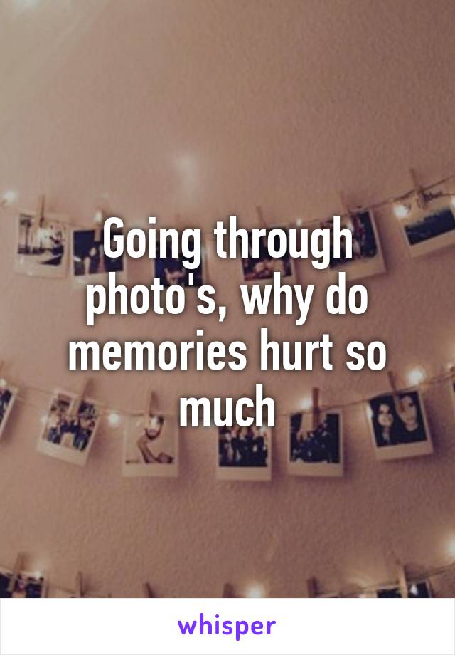 Going through photo's, why do memories hurt so much