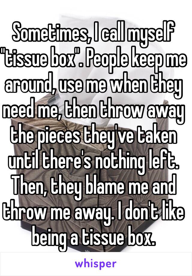 Sometimes, I call myself "tissue box". People keep me around, use me when they need me, then throw away the pieces they've taken until there's nothing left. Then, they blame me and throw me away. I don't like being a tissue box.