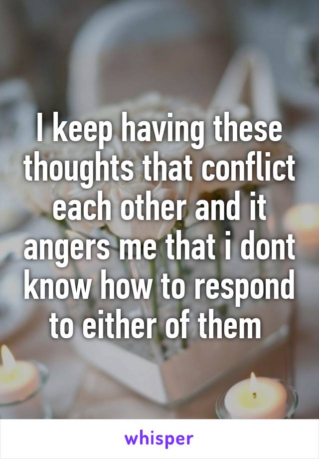 I keep having these thoughts that conflict each other and it angers me that i dont know how to respond to either of them 