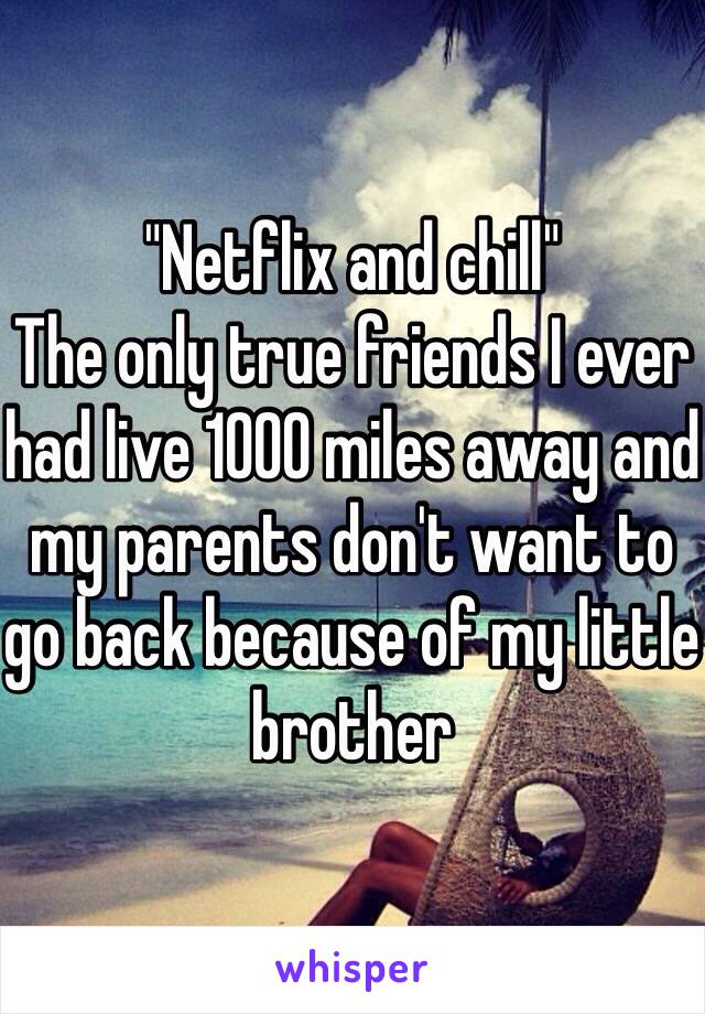 "Netflix and chill"
The only true friends I ever had live 1000 miles away and my parents don't want to go back because of my little brother 