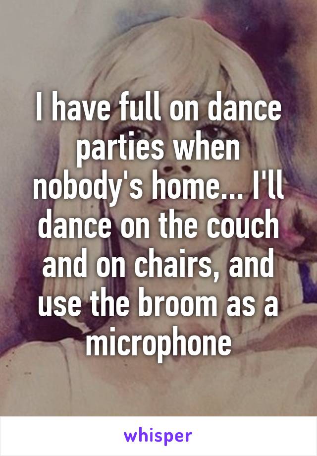 I have full on dance parties when nobody's home... I'll dance on the couch and on chairs, and use the broom as a microphone