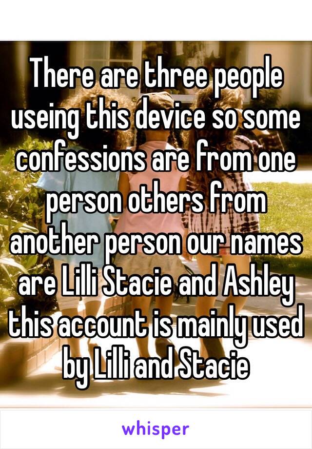 There are three people useing this device so some confessions are from one person others from another person our names are Lilli Stacie and Ashley this account is mainly used by Lilli and Stacie