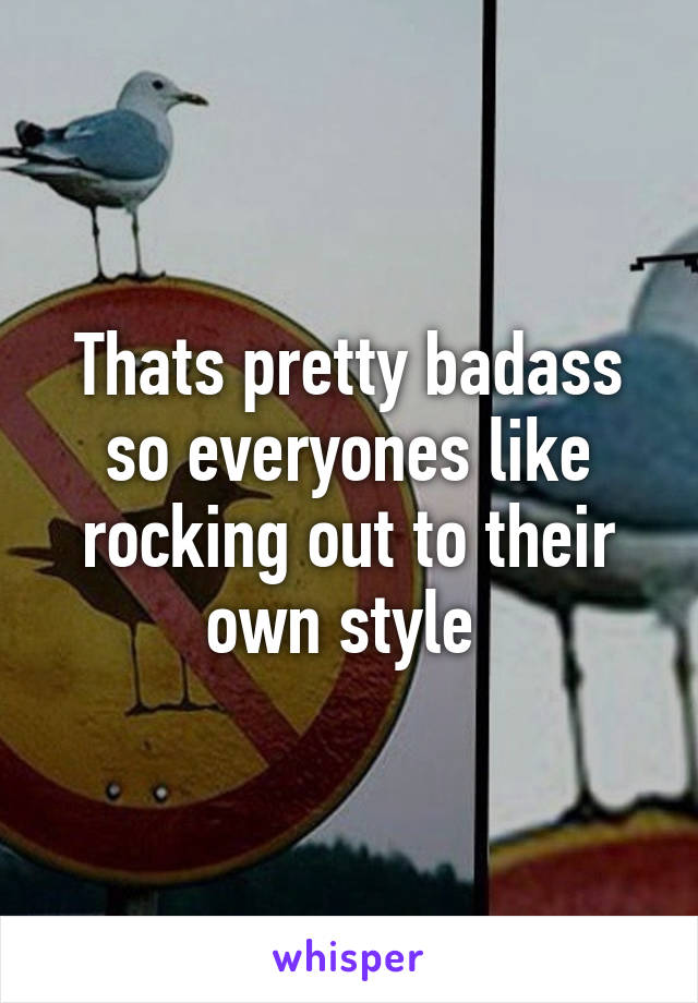 Thats pretty badass so everyones like rocking out to their own style 