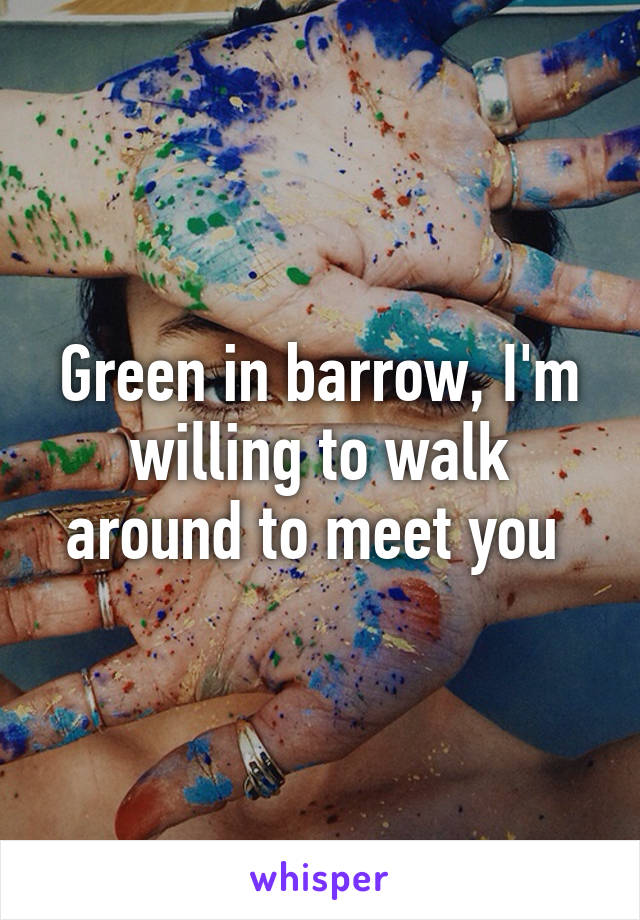 Green in barrow, I'm willing to walk around to meet you 