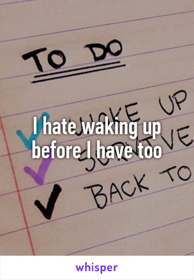 I hate waking up before I have too