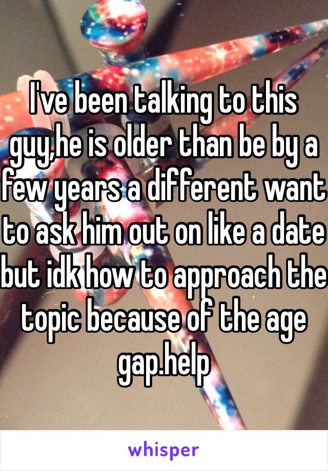 I've been talking to this guy,he is older than be by a few years a different want to ask him out on like a date but idk how to approach the topic because of the age gap.help