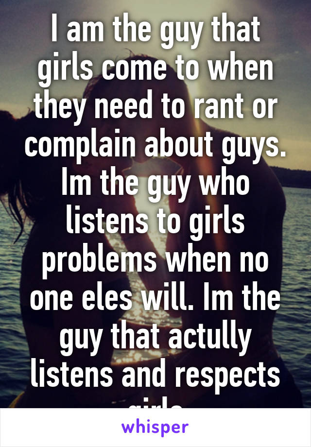 I am the guy that girls come to when they need to rant or complain about guys. Im the guy who listens to girls problems when no one eles will. Im the guy that actully listens and respects girls