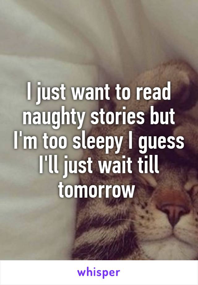 I just want to read naughty stories but I'm too sleepy I guess I'll just wait till tomorrow 