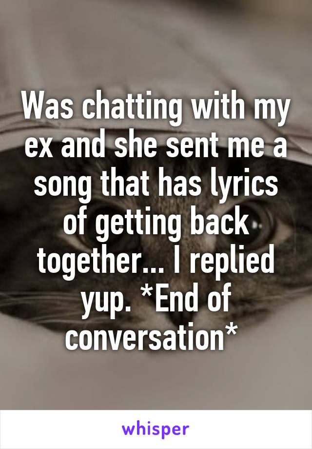 Was chatting with my ex and she sent me a song that has lyrics of getting back together... I replied yup. *End of conversation* 