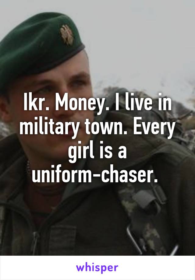 Ikr. Money. I live in military town. Every girl is a uniform-chaser. 