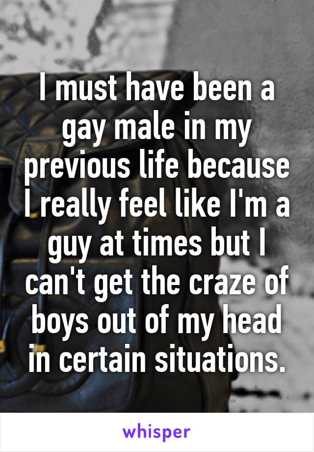 I must have been a gay male in my previous life because I really feel like I'm a guy at times but I can't get the craze of boys out of my head in certain situations.