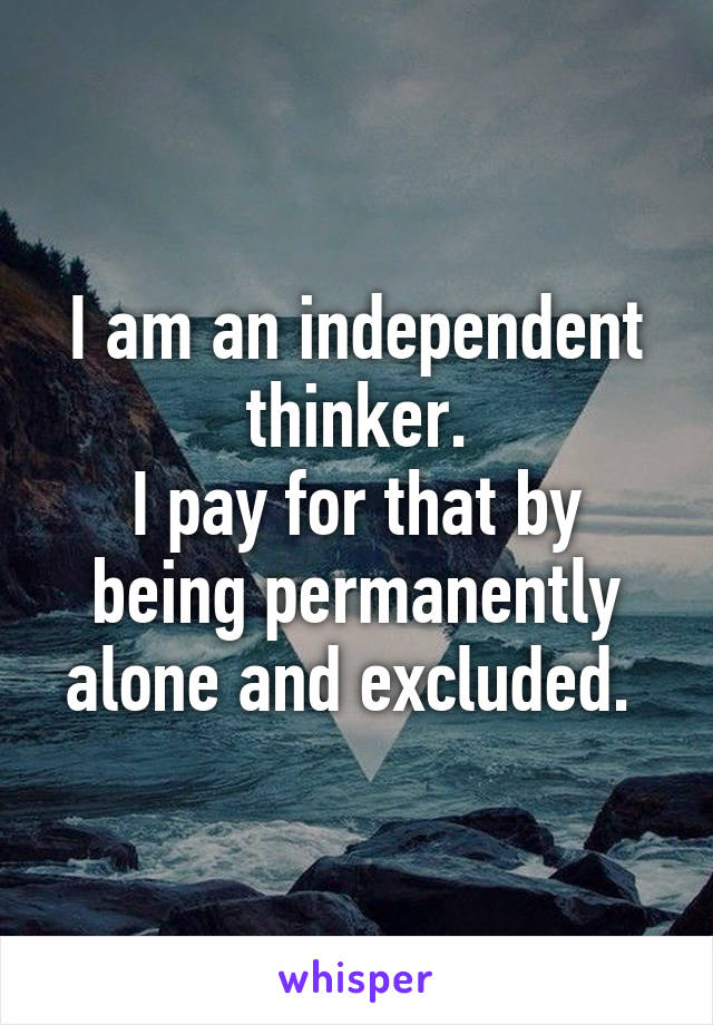 I am an independent thinker.
I pay for that by being permanently alone and excluded. 