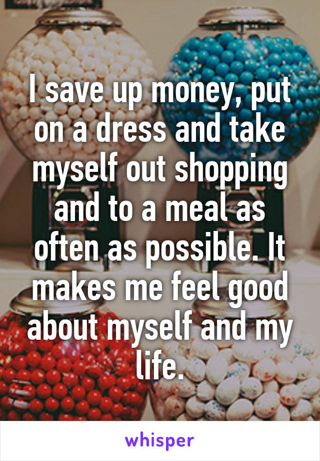 I save up money, put on a dress and take myself out shopping and to a meal as often as possible. It makes me feel good about myself and my life.