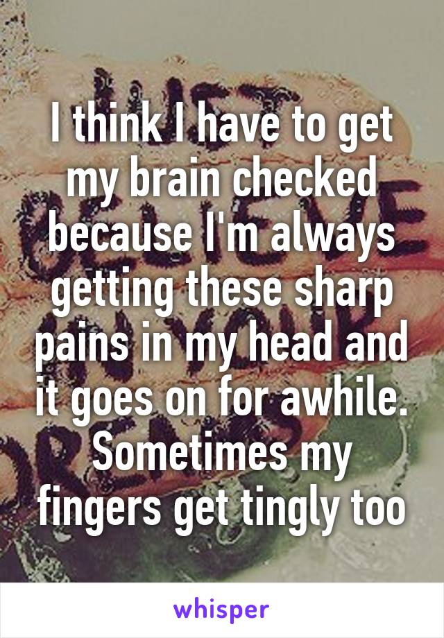 I think I have to get my brain checked because I'm always getting these sharp pains in my head and it goes on for awhile. Sometimes my fingers get tingly too