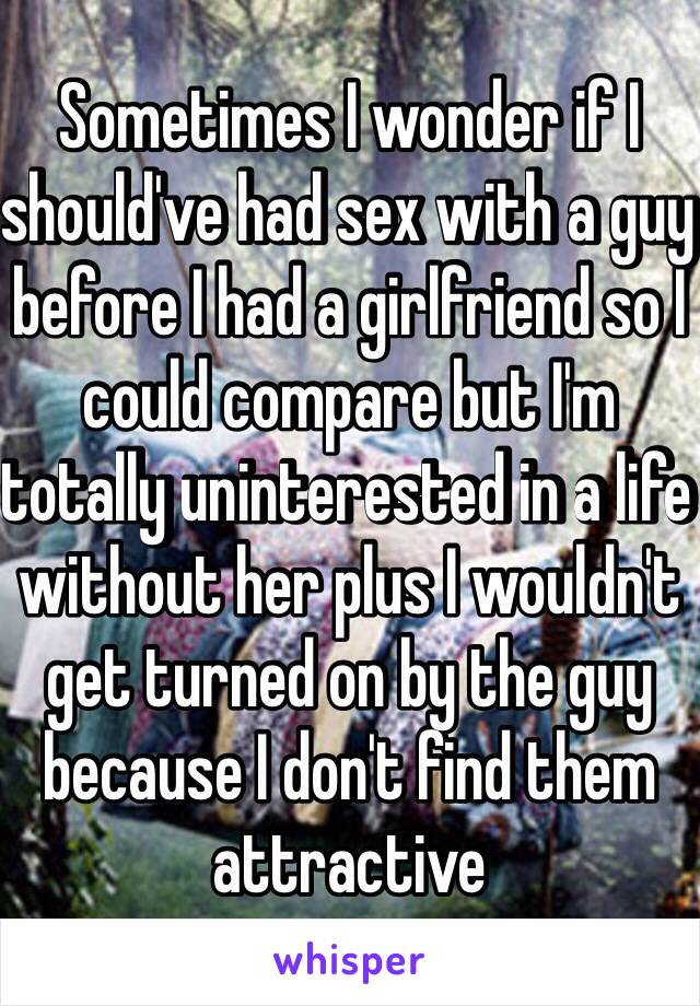 Sometimes I wonder if I should've had sex with a guy before I had a girlfriend so I could compare but I'm totally uninterested in a life without her plus I wouldn't get turned on by the guy because I don't find them attractive 