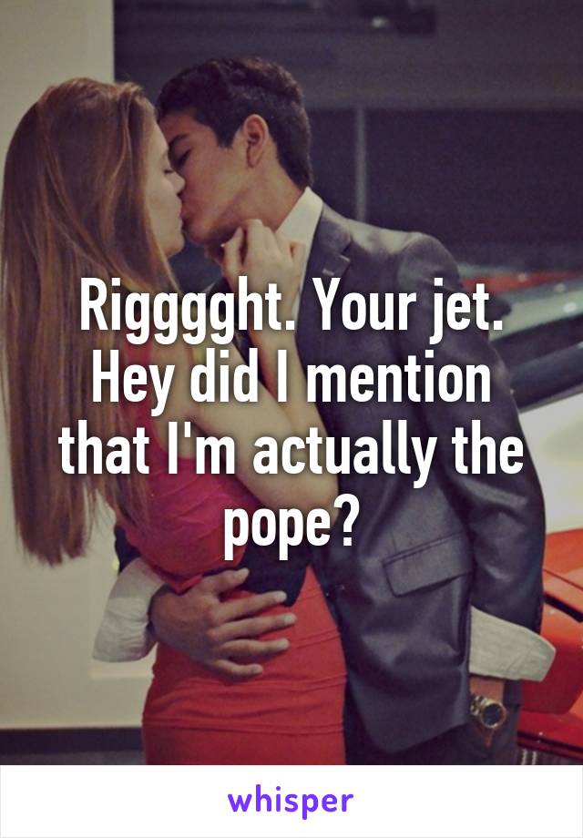 Rigggght. Your jet. Hey did I mention that I'm actually the pope?