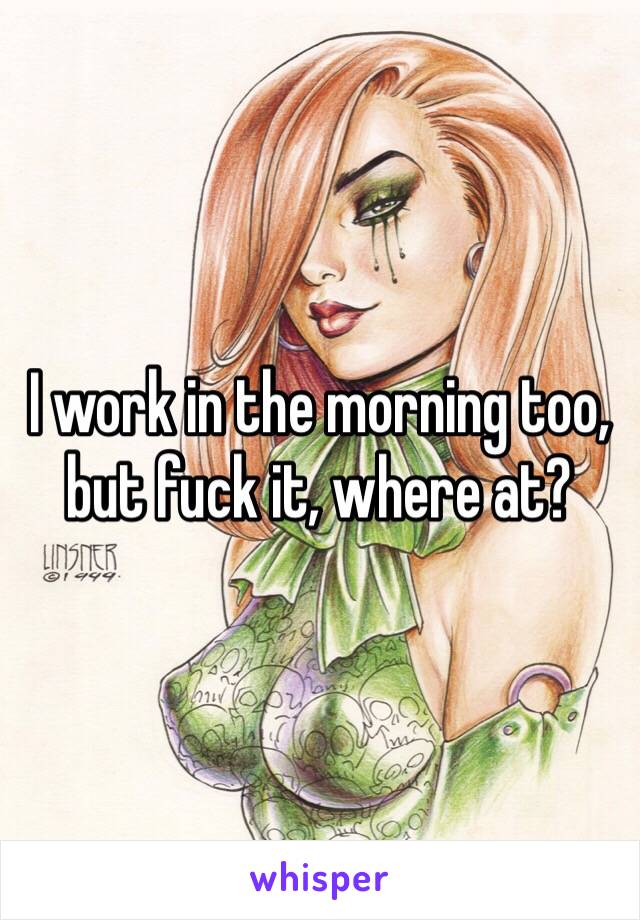 I work in the morning too, but fuck it, where at?