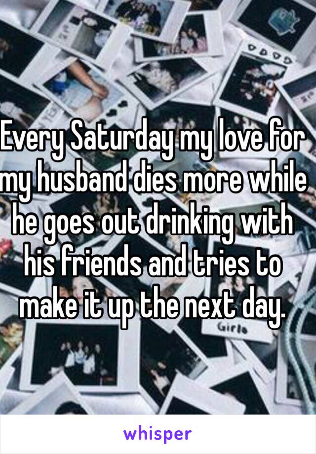 Every Saturday my love for my husband dies more while he goes out drinking with his friends and tries to make it up the next day.  