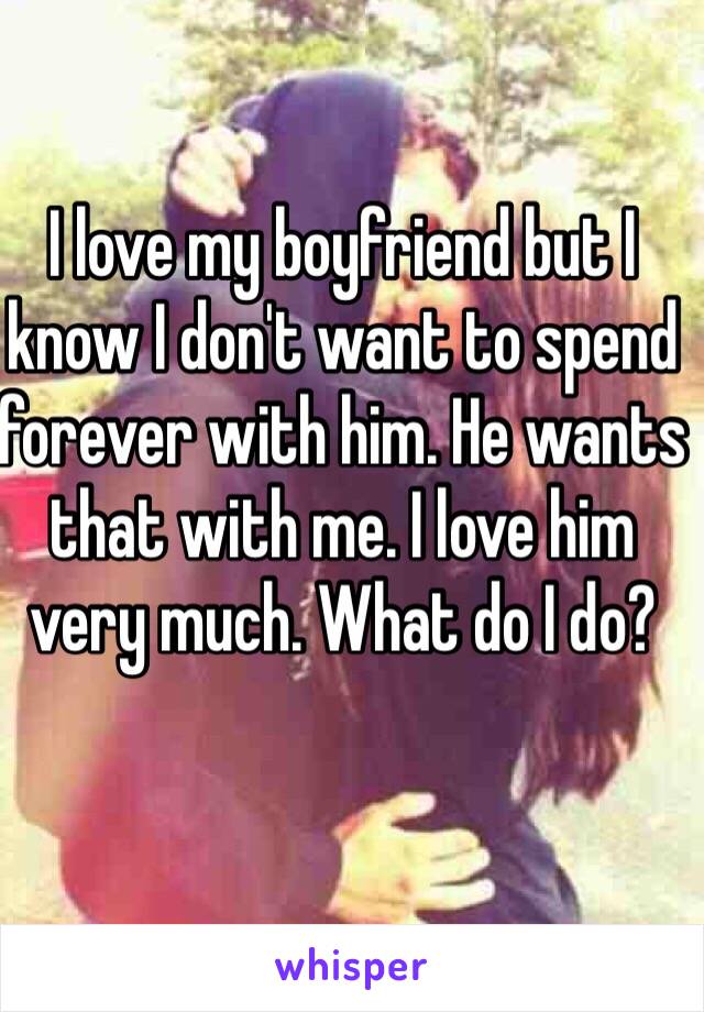 I love my boyfriend but I know I don't want to spend forever with him. He wants that with me. I love him very much. What do I do? 