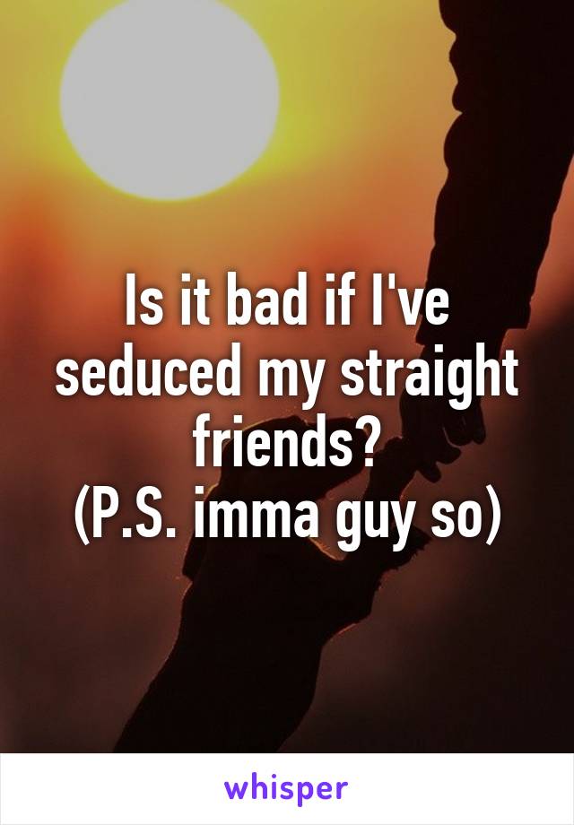 Is it bad if I've seduced my straight friends?
(P.S. imma guy so)