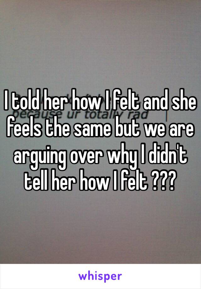 I told her how I felt and she feels the same but we are arguing over why I didn't tell her how I felt ???