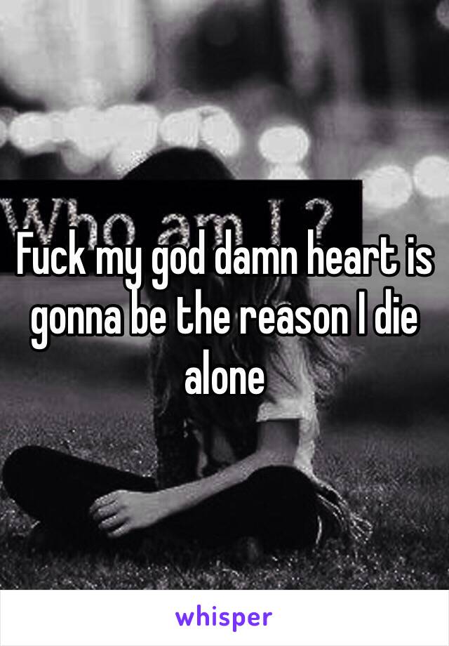 Fuck my god damn heart is gonna be the reason I die alone