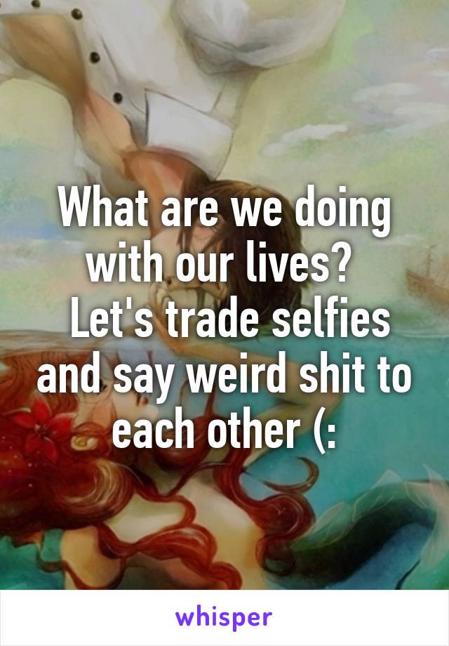 What are we doing with our lives? 
 Let's trade selfies and say weird shit to each other (: