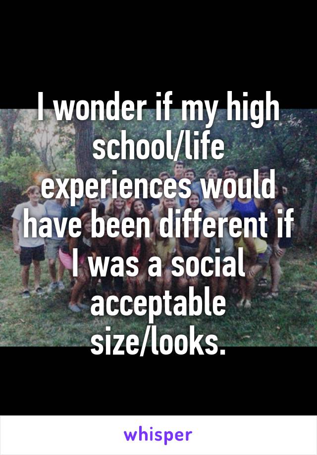 I wonder if my high school/life experiences would have been different if I was a social acceptable size/looks.