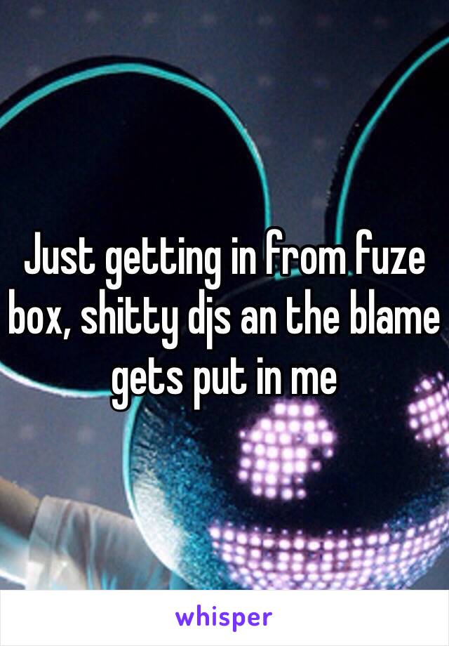 Just getting in from fuze box, shitty djs an the blame gets put in me