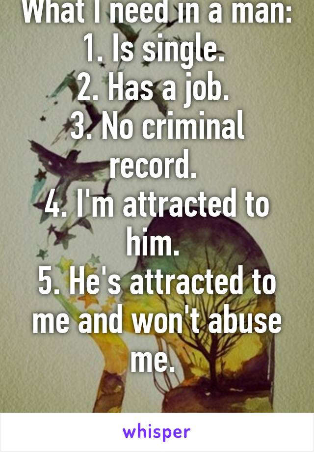 What I need in a man:
1. Is single. 
2. Has a job. 
3. No criminal record. 
4. I'm attracted to him. 
5. He's attracted to me and won't abuse me. 

Life: Pick any four.