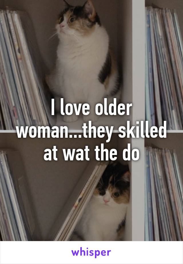 I love older woman...they skilled at wat the do