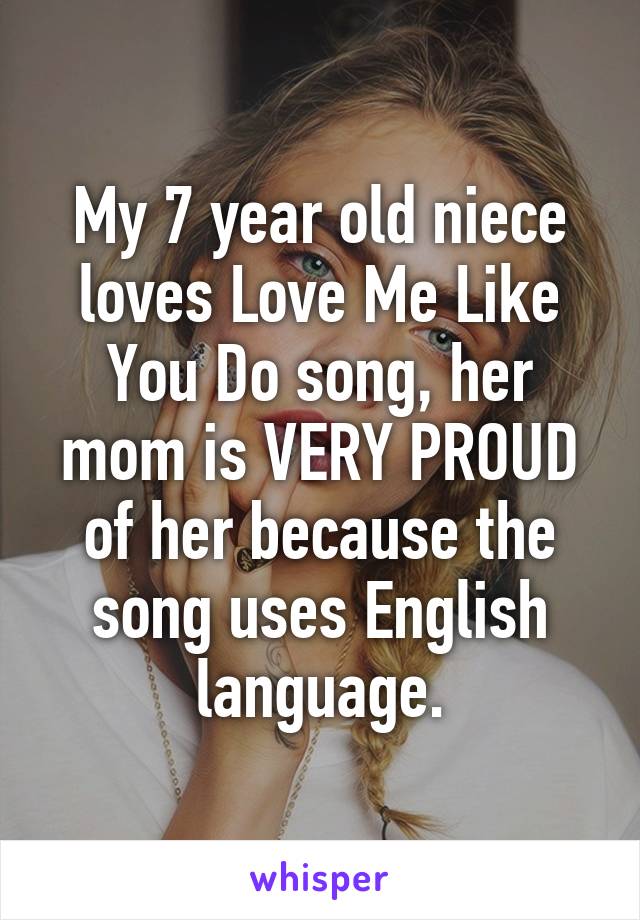 My 7 year old niece loves Love Me Like You Do song, her mom is VERY PROUD of her because the song uses English language.