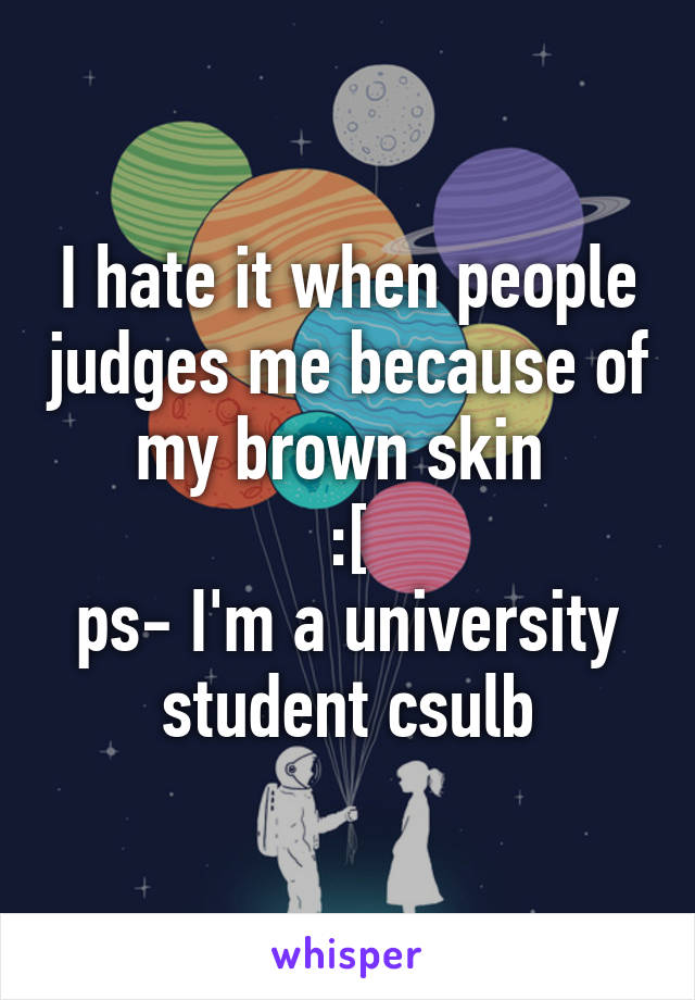 I hate it when people judges me because of my brown skin 
:[
ps- I'm a university student csulb