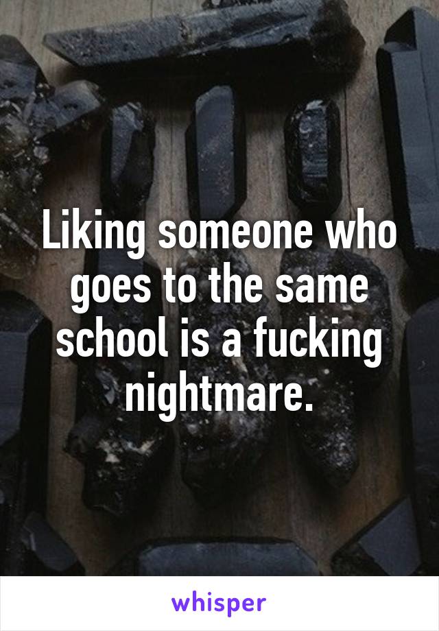 Liking someone who goes to the same school is a fucking nightmare.