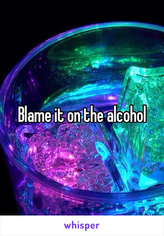 Blame it on the alcohol