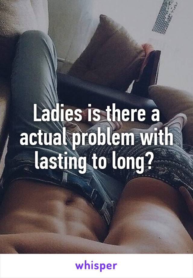 Ladies is there a actual problem with lasting to long? 