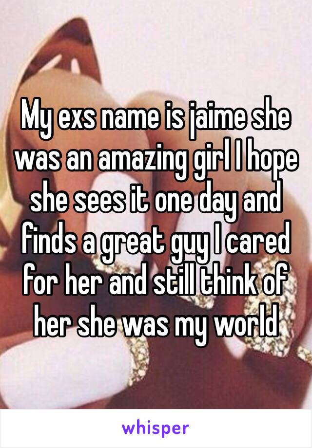 My exs name is jaime she was an amazing girl I hope she sees it one day and finds a great guy I cared for her and still think of her she was my world