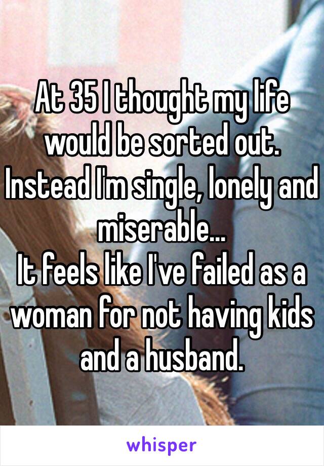 At 35 I thought my life would be sorted out.
Instead I'm single, lonely and miserable...
It feels like I've failed as a woman for not having kids and a husband.